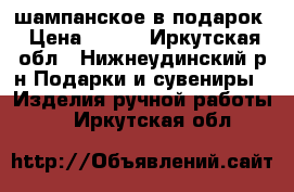 шампанское в подарок › Цена ­ 800 - Иркутская обл., Нижнеудинский р-н Подарки и сувениры » Изделия ручной работы   . Иркутская обл.